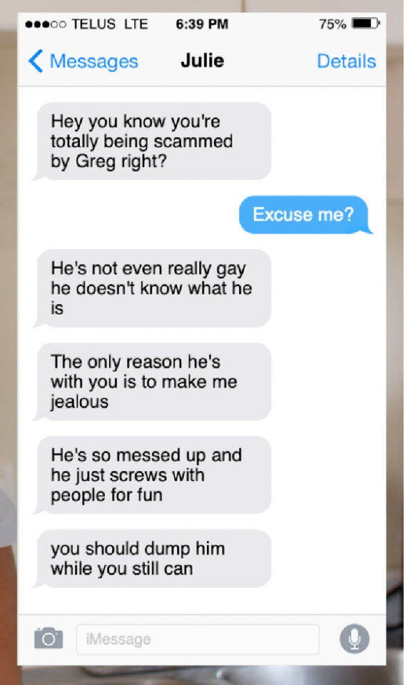 A screenshot of text messages from Julie that read: J: Hey you know you're totally being scammed by greg right? Brad: Excuse me? J: He's not even really gay he doesn't know what he is The only reason he's with you is to make me jealous He's so messed up and he just screws with people for fun you should dump him while you still can